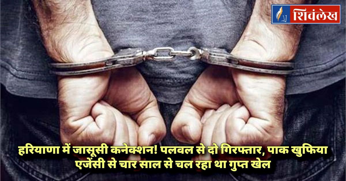 हरियाणा में जासूसी कनेक्शन! पलवल से दो गिरफ्तार, पाक खुफिया एजेंसी से चार साल से चल रहा था गुप्त खेल